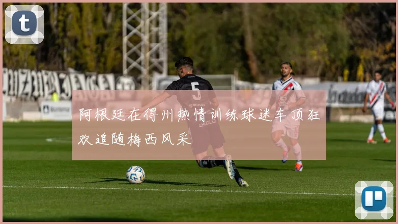 阿根廷在得州热情训练球迷车顶狂欢追随梅西风采