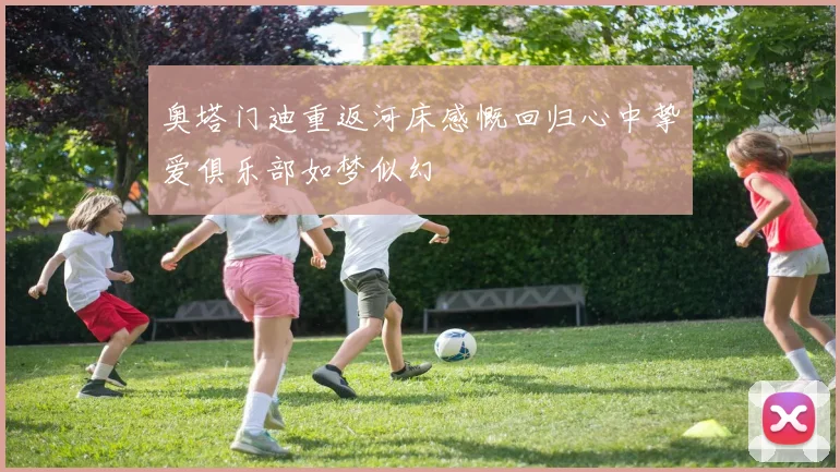 奥塔门迪重返河床感慨回归心中挚爱俱乐部如梦似幻