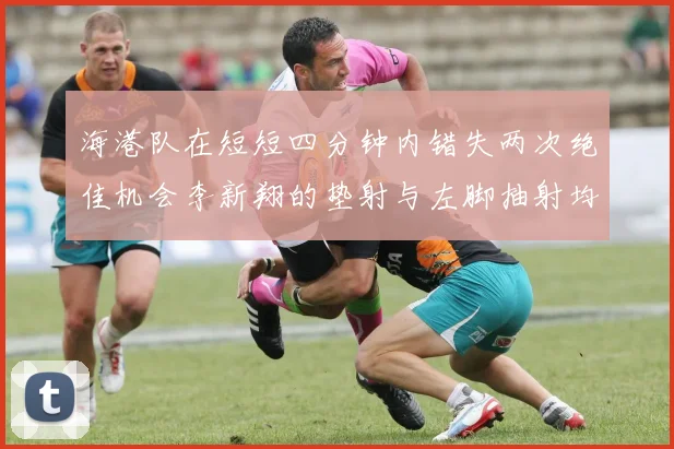 海港队在短短四分钟内错失两次绝佳机会李新翔的垫射与左脚抽射均未能转化为进球