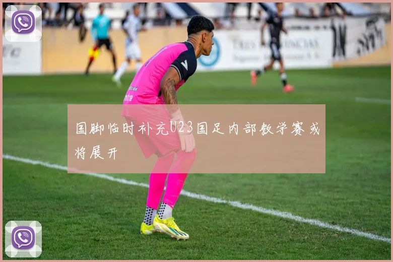 国脚临时补充U23国足内部教学赛或将展开