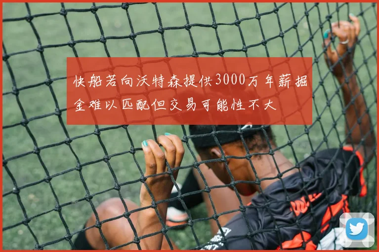快船若向沃特森提供3000万年薪掘金难以匹配但交易可能性不大