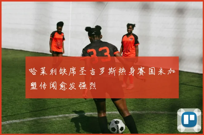 哈莱利缺席圣吉罗斯热身赛国米加盟传闻愈发强烈