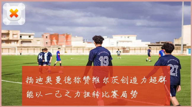 扬迪奥曼德称赞维尔茨创造力超群能以一己之力扭转比赛局势