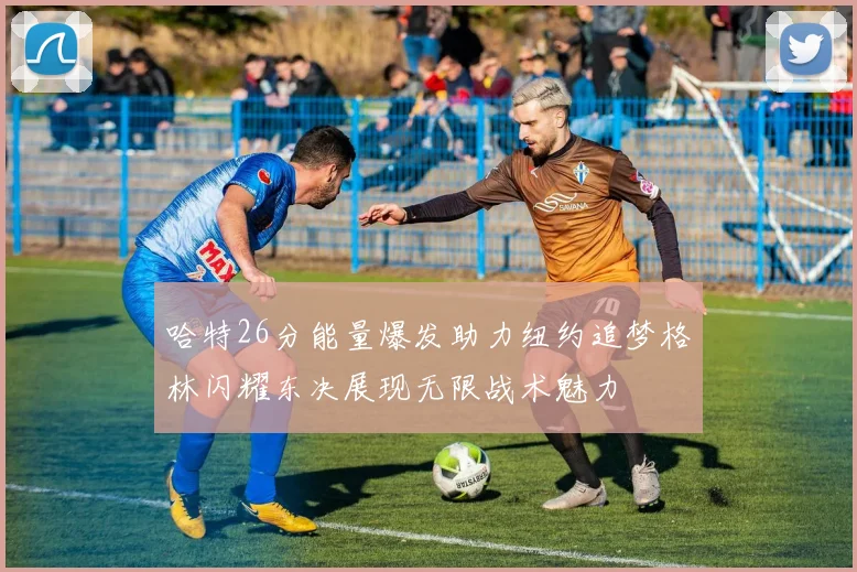 哈特26分能量爆发助力纽约追梦格林闪耀东决展现无限战术魅力