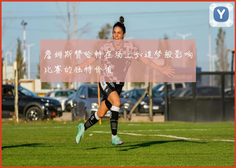 詹姆斯赞哈特在场上如追梦般影响比赛的独特价值