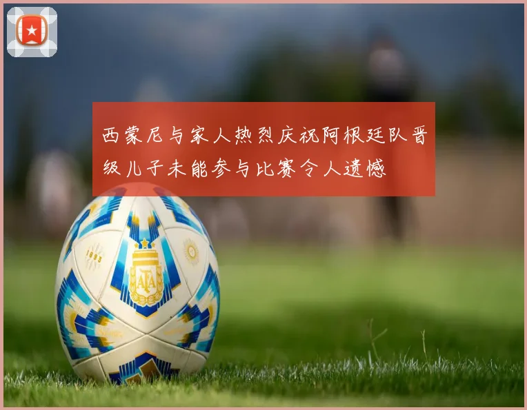 西蒙尼与家人热烈庆祝阿根廷队晋级儿子未能参与比赛令人遗憾