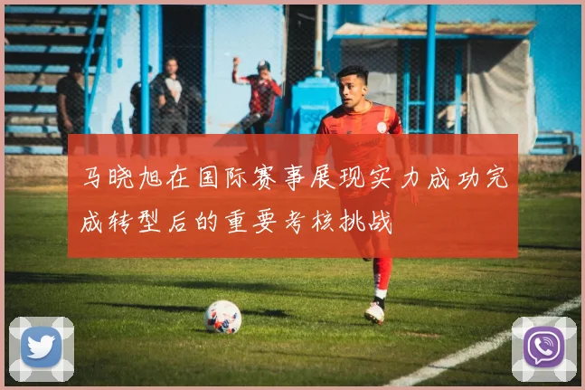 马晓旭在国际赛事展现实力成功完成转型后的重要考核挑战